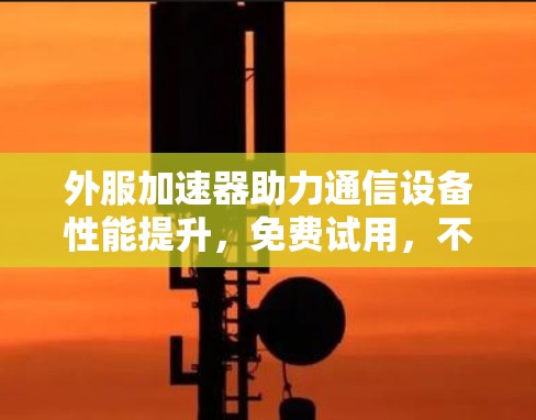 外服加速器助力通信设备性能提升，免费试用，不容错过