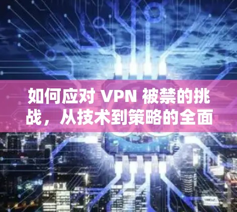 如何应对 VPN 被禁的挑战，从技术到策略的全面解决方案