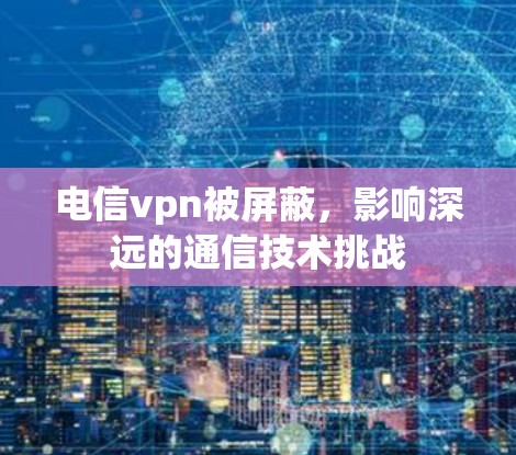 电信vpn被屏蔽,影响深远的通信技术挑战 电信vpn被屏蔽,影响深远的通信技术挑战