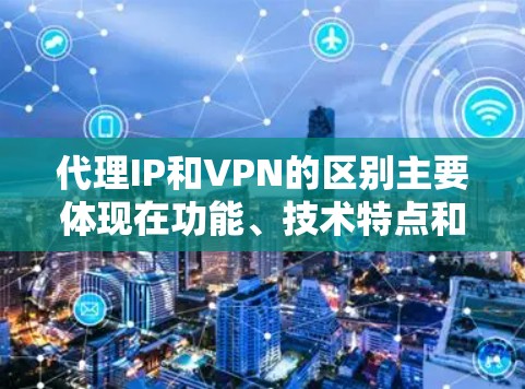 代理IP和VPN的区别主要体现在功能、技术特点和应用场景上。以下是详细的区别总结