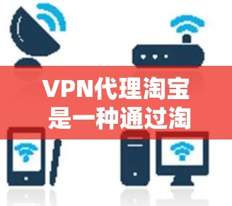 VPN代理淘宝 是一种通过淘宝平台来代理VPN服务的手段，主要是为了处理无法在本地访问VPN内容或连接VPN的用户。淘宝作为One哥平台，提供了一整套安全和可靠的代理服务