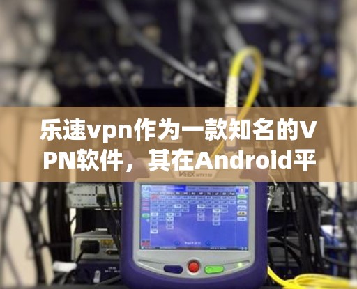 乐速vpn作为一款知名的VPN软件，其在Android平台上的功能多而复杂，以下是详细的使用步骤和功能说明