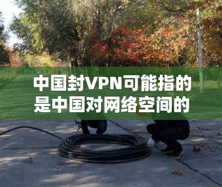 中国封VPN可能指的是中国对网络空间的管理政策，旨在规范网络服务，防止非法内容传播。在中国，网络空间管理遵循相关法律法规，包括