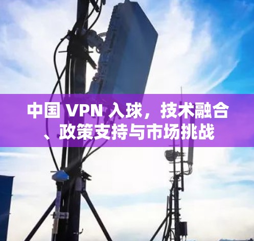 中国 VPN 入球，技术融合、政策支持与市场挑战