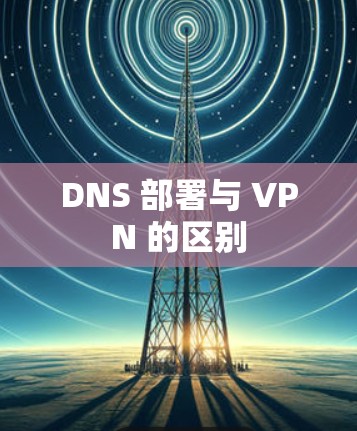 DNS 部署与 VPN 的区别