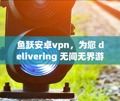 鱼跃安卓vpn，为您 delivering 无间无界游戏体验！