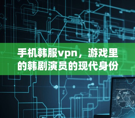 手机韩服vpn，游戏里的韩剧演员的现代身份