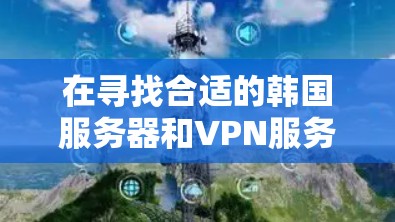 在寻找合适的韩国服务器和VPN服务时，以下是一些详细且有帮助的建议