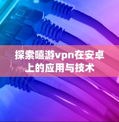 探索嘻游vpn在安卓上的应用与技术
